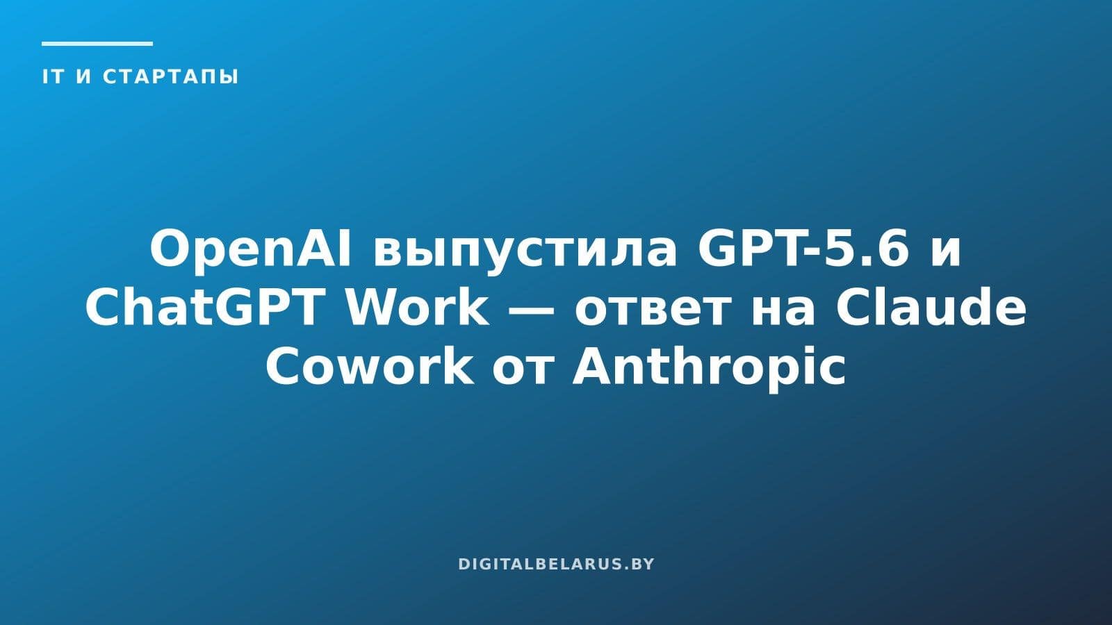 OpenAI выпустила GPT-5.6 и ChatGPT Work — ответ на Claude Cowork от Anthropic